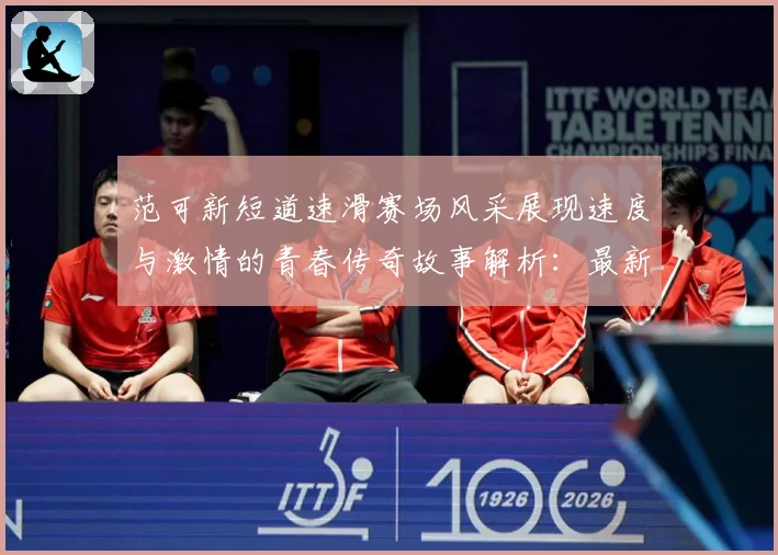 范可新短道速滑赛场风采展现速度与激情的青春传奇故事解析：最新赛事动态与深度分析