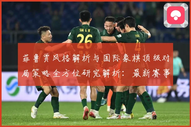 菲鲁贾风格解析与国际象棋顶级对局策略全方位研究解析：最新赛事动态与深度分析