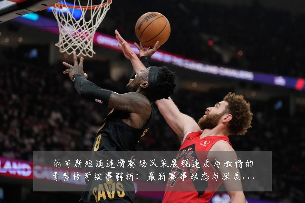 范可新短道速滑赛场风采展现速度与激情的青春传奇故事解析:最新赛事动态与深度分析
